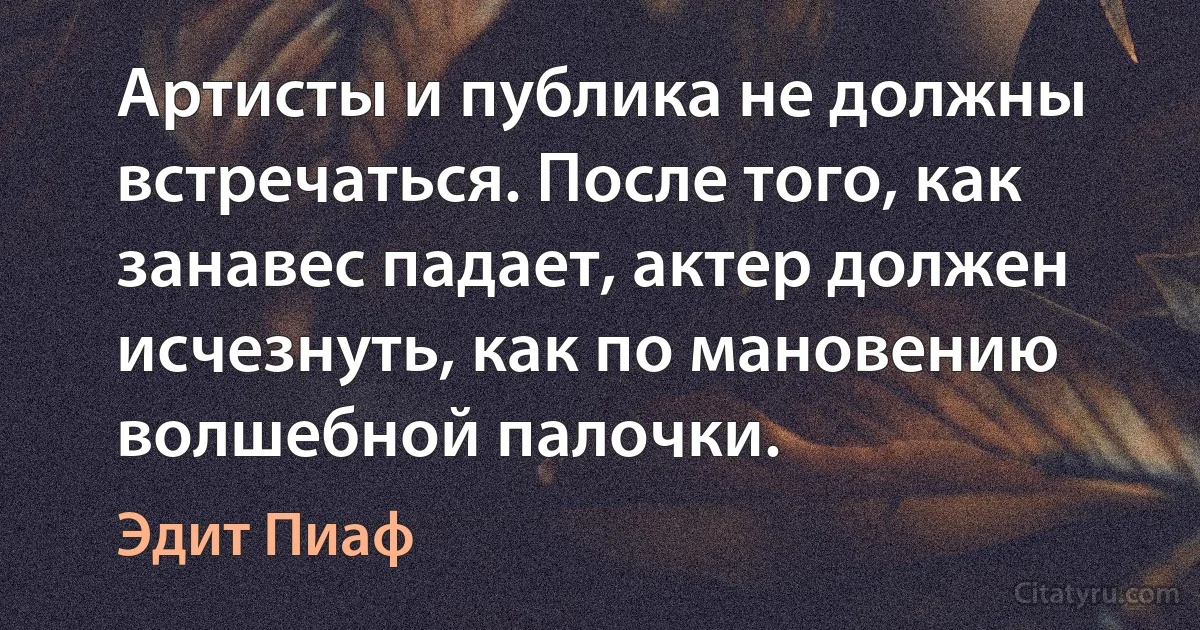 Артисты и публика не должны встречаться. После того, как занавес падает, актер должен исчезнуть, как по мановению волшебной палочки. (Эдит Пиаф)