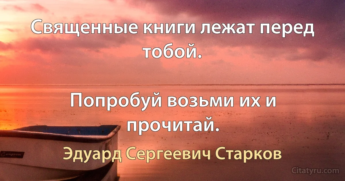 Священные книги лежат перед тобой.

Попробуй возьми их и прочитай. (Эдуард Сергеевич Старков)