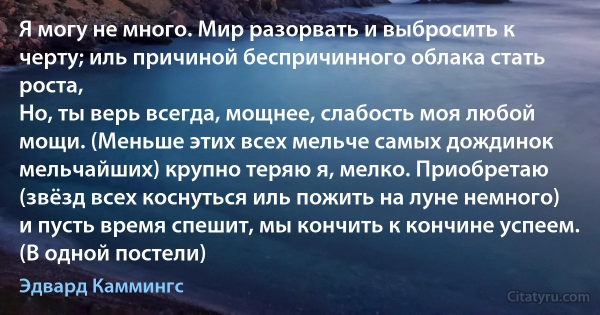 Я могу не много. Мир разорвать и выбросить к черту; иль причиной беспричинного облака стать роста,
Но, ты верь всегда, мощнее, слабость моя любой мощи. (Меньше этих всех мельче самых дождинок мельчайших) крупно теряю я, мелко. Приобретаю (звёзд всех коснуться иль пожить на луне немного) и пусть время спешит, мы кончить к кончине успеем. (В одной постели) (Эдвард Каммингс)