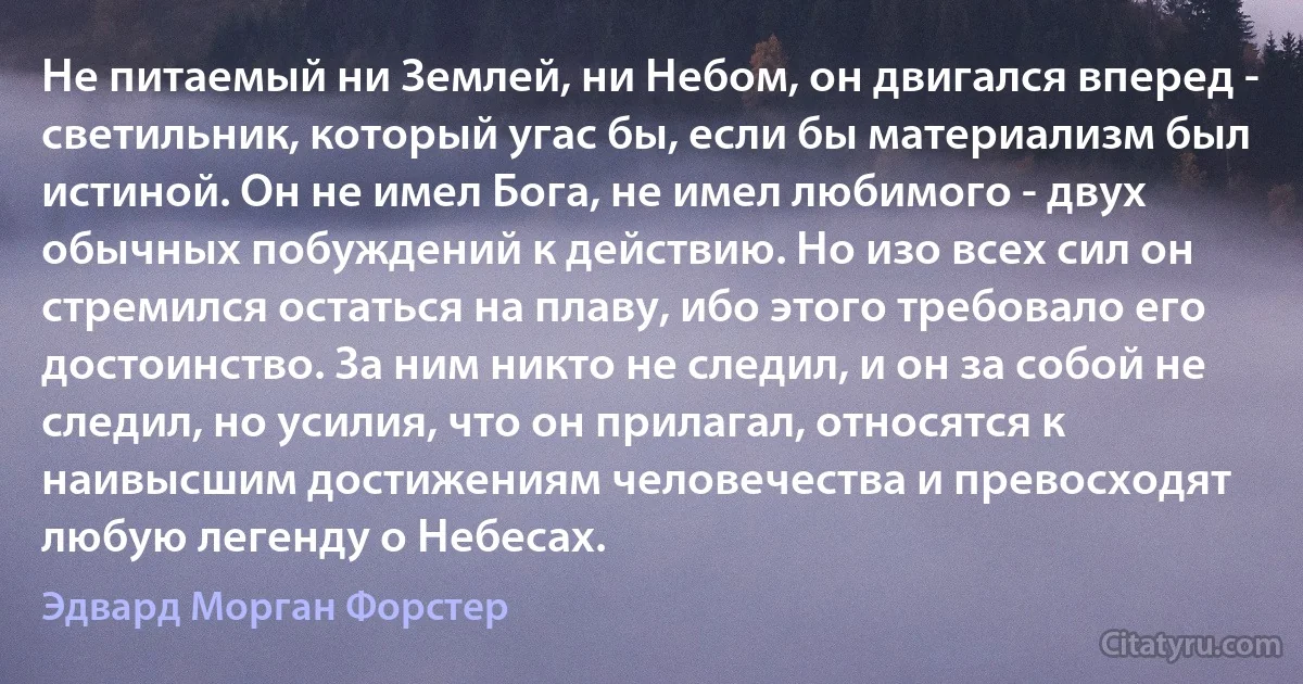 Не питаемый ни Землей, ни Небом, он двигался вперед - светильник, который угас бы, если бы материализм был истиной. Он не имел Бога, не имел любимого - двух обычных побуждений к действию. Но изо всех сил он стремился остаться на плаву, ибо этого требовало его достоинство. За ним никто не следил, и он за собой не следил, но усилия, что он прилагал, относятся к наивысшим достижениям человечества и превосходят любую легенду о Небесах. (Эдвард Морган Форстер)