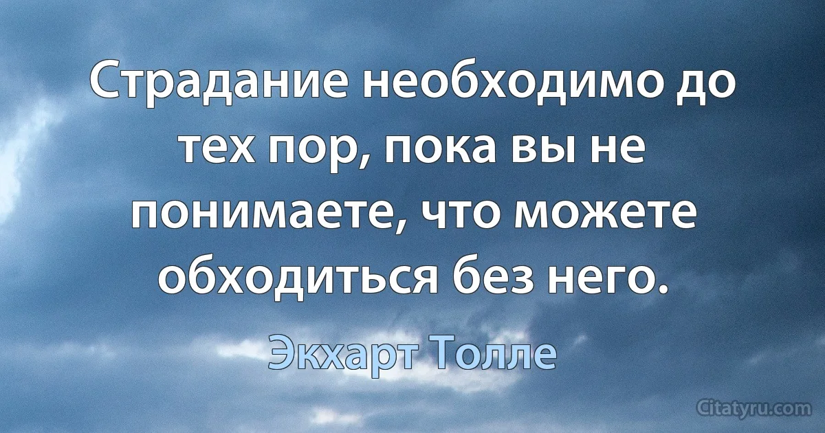 Страдание необходимо до тех пор, пока вы не понимаете, что можете обходиться без него. (Экхарт Толле)