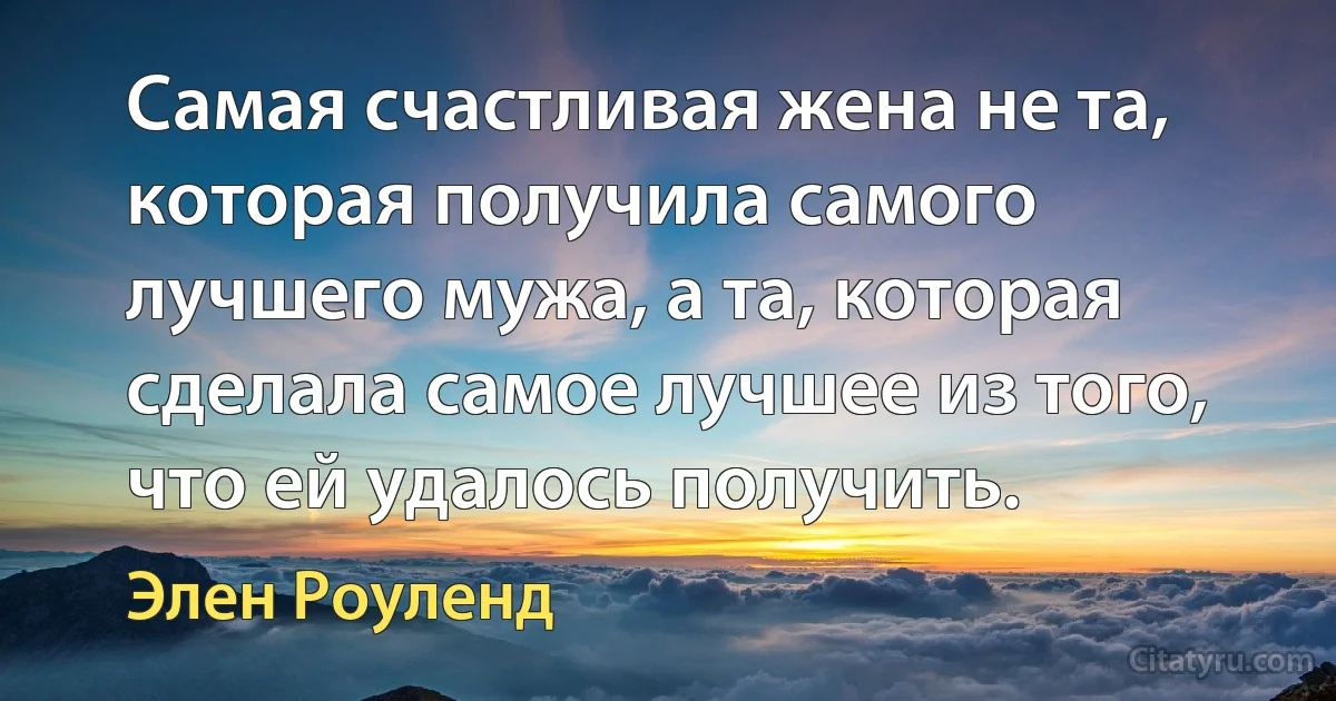 Самая счастливая жена не та, которая получила самого лучшего мужа, а та, которая сделала самое лучшее из того, что ей удалось получить. (Элен Роуленд)