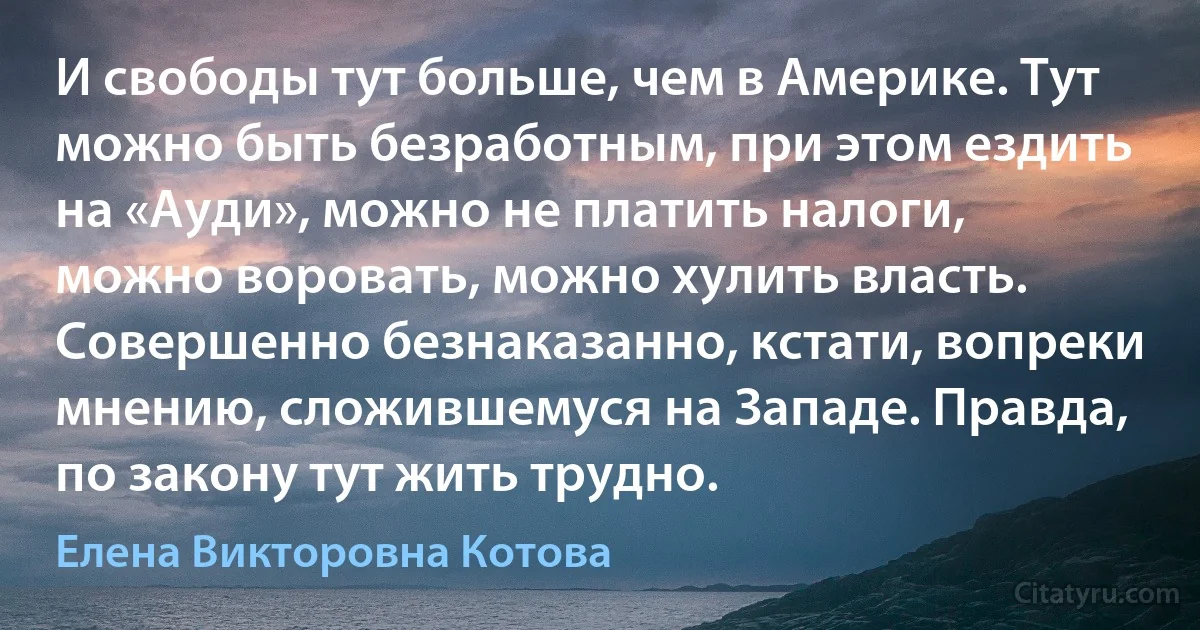 И свободы тут больше, чем в Америке. Тут можно быть безработным, при этом ездить на «Ауди», можно не платить налоги, можно воровать, можно хулить власть. Совершенно безнаказанно, кстати, вопреки мнению, сложившемуся на Западе. Правда, по закону тут жить трудно. (Елена Викторовна Котова)