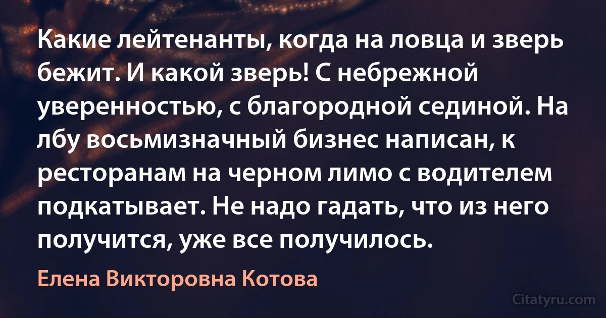 Какие лейтенанты, когда на ловца и зверь бежит. И какой зверь! С небрежной уверенностью, с благородной сединой. На лбу восьмизначный бизнес написан, к ресторанам на черном лимо с водителем подкатывает. Не надо гадать, что из него получится, уже все получилось. (Елена Викторовна Котова)