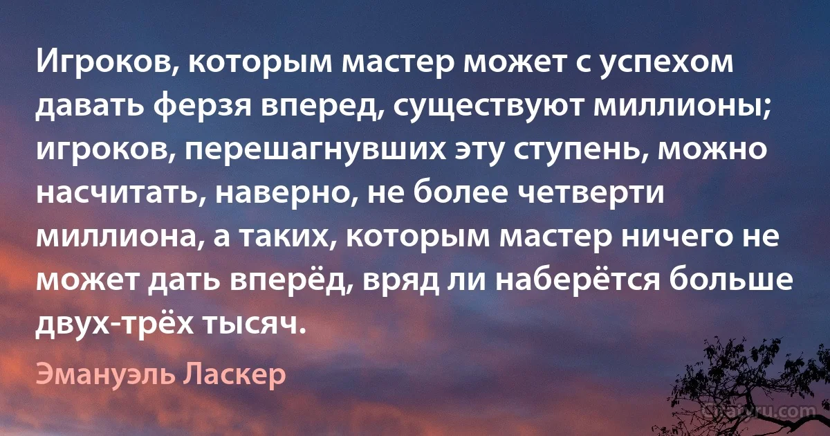 Игроков, которым мастер может с успехом давать ферзя вперед, существуют миллионы; игроков, перешагнувших эту ступень, можно насчитать, наверно, не более четверти миллиона, а таких, которым мастер ничего не может дать вперёд, вряд ли наберётся больше двух-трёх тысяч. (Эмануэль Ласкер)