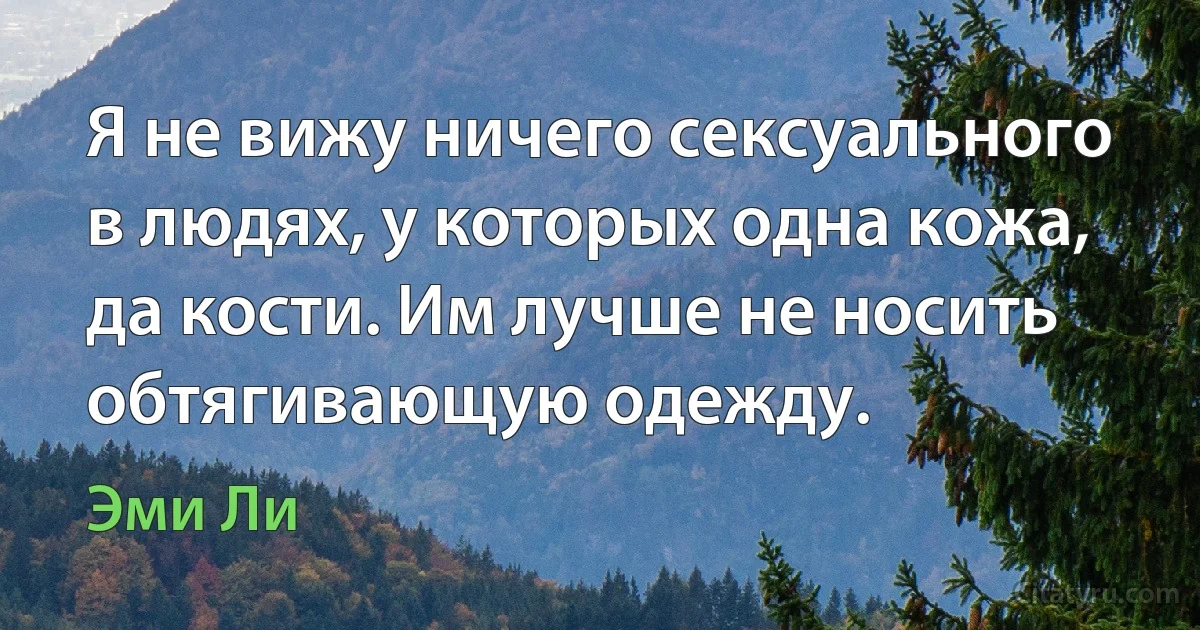 Я не вижу ничего сексуального в людях, у которых одна кожа, да кости. Им лучше не носить обтягивающую одежду. (Эми Ли)