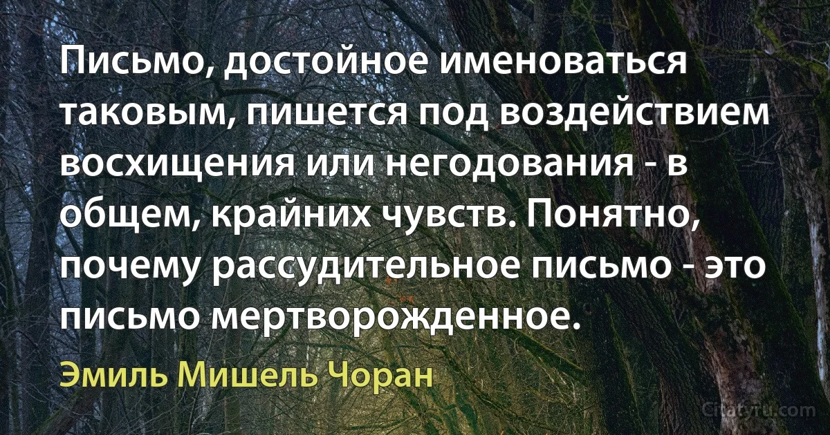 Письмо, достойное именоваться таковым, пишется под воздействием восхищения или негодования - в общем, крайних чувств. Понятно, почему рассудительное письмо - это письмо мертворожденное. (Эмиль Мишель Чоран)