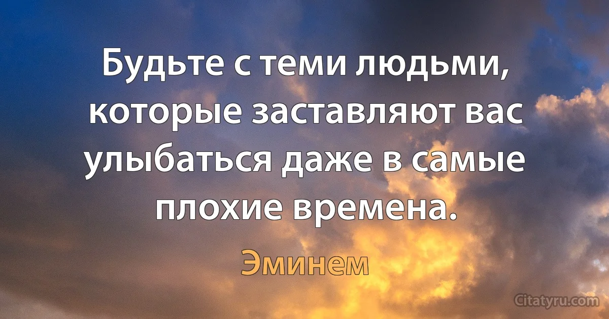 Будьте с теми людьми, которые заставляют вас улыбаться даже в самые плохие времена. (Эминем)