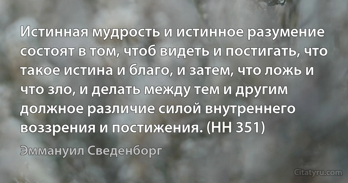 Истинная мудрость и истинное разумение состоят в том, чтоб видеть и постигать, что такое истина и благо, и затем, что ложь и что зло, и делать между тем и другим должное различие силой внутреннего воззрения и постижения. (HH 351) (Эммануил Сведенборг)