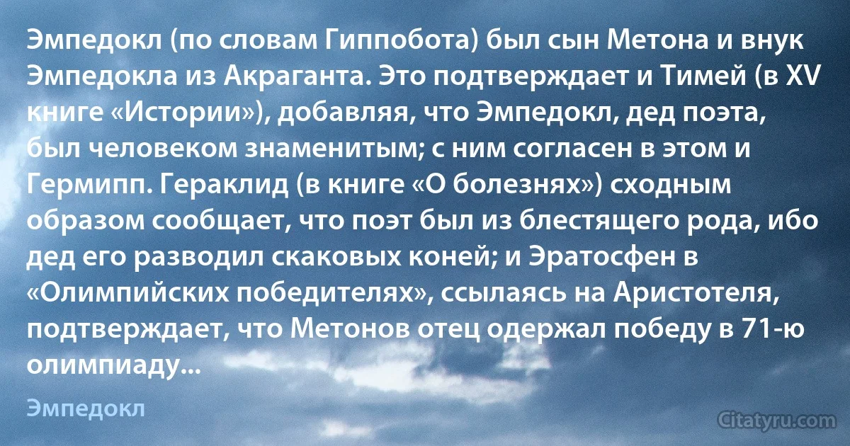 Эмпедокл (по словам Гиппобота) был сын Метона и внук Эмпедокла из Акраганта. Это подтверждает и Тимей (в XV книге «Истории»), добавляя, что Эмпедокл, дед поэта, был человеком знаменитым; с ним согласен в этом и Гермипп. Гераклид (в книге «О болезнях») сходным образом сообщает, что поэт был из блестящего рода, ибо дед его разводил скаковых коней; и Эратосфен в «Олимпийских победителях», ссылаясь на Аристотеля, подтверждает, что Метонов отец одержал победу в 71-ю олимпиаду... (Эмпедокл)