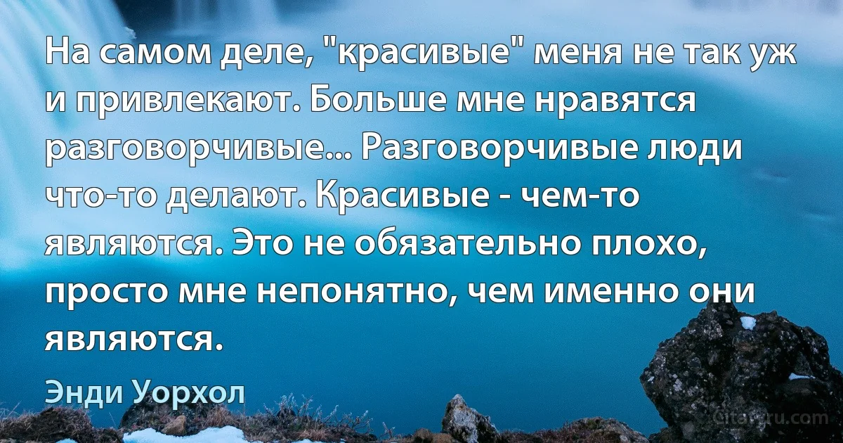 На самом деле, "красивые" меня не так уж и привлекают. Больше мне нравятся разговорчивые... Разговорчивые люди что-то делают. Красивые - чем-то являются. Это не обязательно плохо, просто мне непонятно, чем именно они являются. (Энди Уорхол)