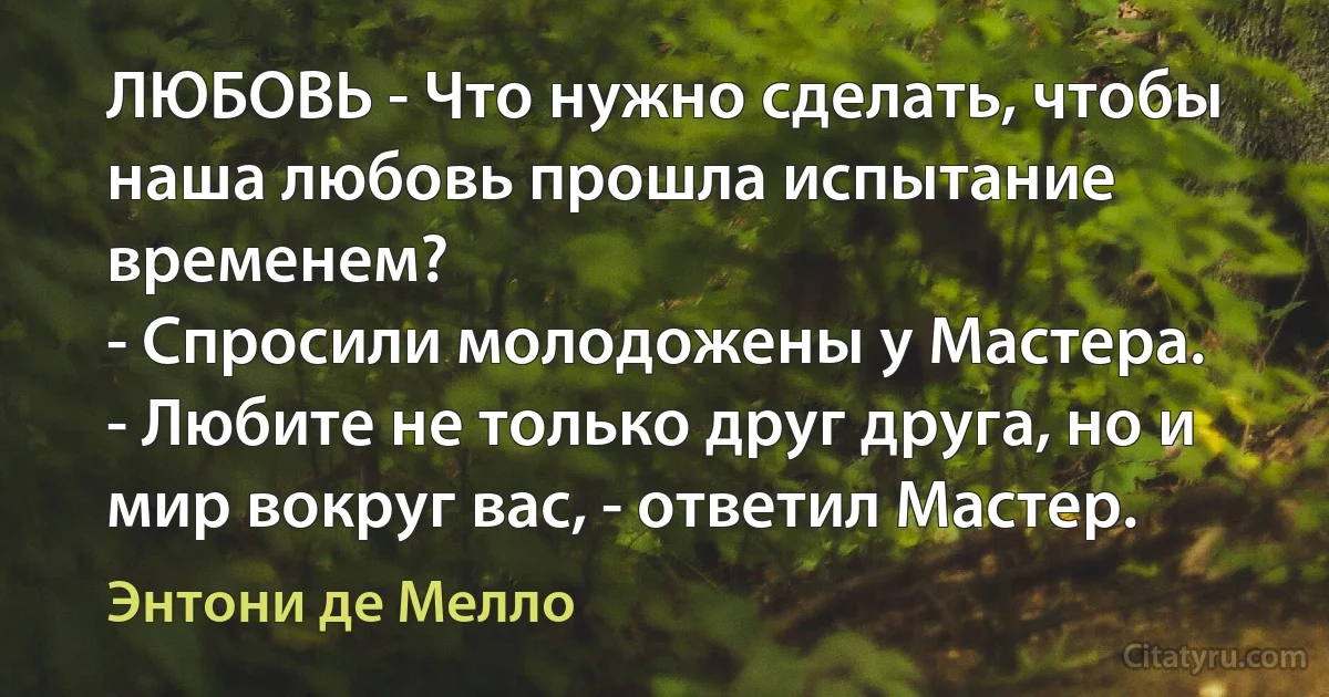 ЛЮБОВЬ - Что нужно сделать, чтобы наша любовь прошла испытание временем?
- Спросили молодожены у Мастера. 
- Любите не только друг друга, но и мир вокруг вас, - ответил Мастер. (Энтони де Мелло)