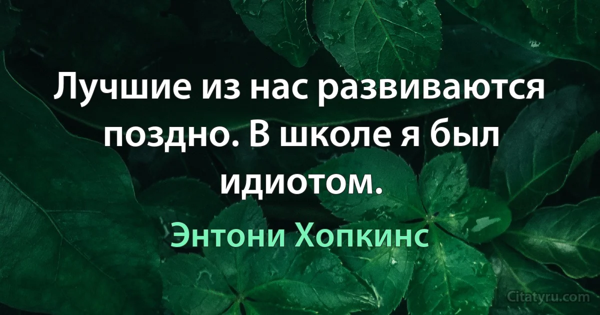 Лучшие из нас развиваются поздно. В школе я был идиотом. (Энтони Хопкинс)