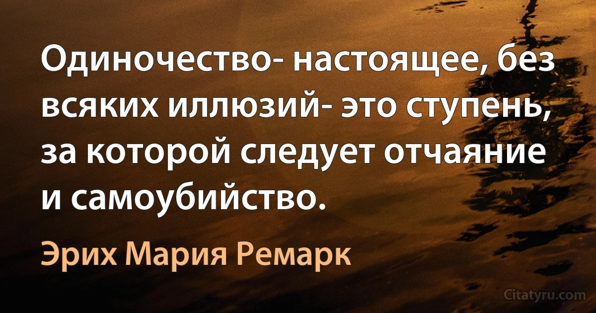 Одиночество- настоящее, без всяких иллюзий- это ступень, за которой следует отчаяние и самоубийство. (Эрих Мария Ремарк)