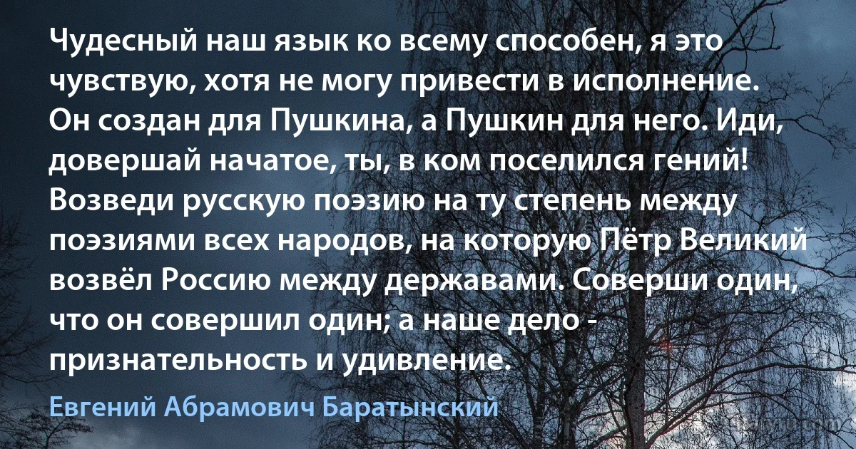 Чудесный наш язык ко всему способен, я это чувствую, хотя не могу привести в исполнение. Он создан для Пушкина, а Пушкин для него. Иди, довершай начатое, ты, в ком поселился гений! Возведи русскую поэзию на ту степень между поэзиями всех народов, на которую Пётр Великий возвёл Россию между державами. Соверши один, что он совершил один; а наше дело - признательность и удивление. (Евгений Абрамович Баратынский)