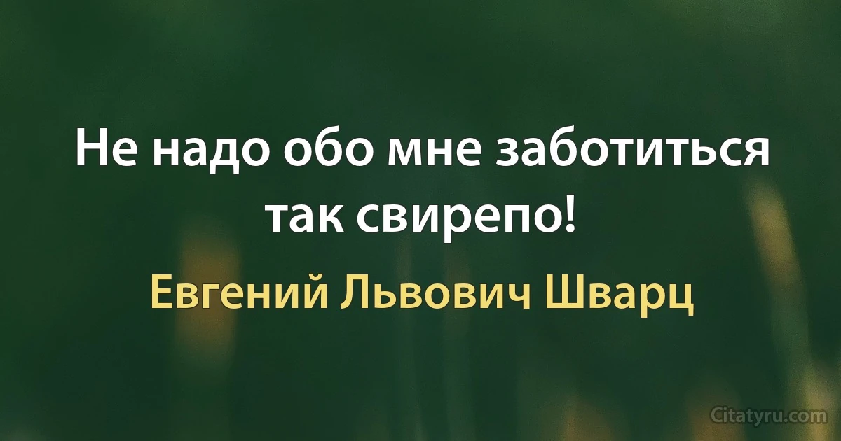 Не надо обо мне заботиться так свирепо! (Евгений Львович Шварц)