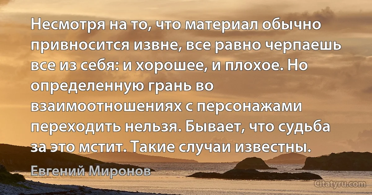 Несмотря на то, что материал обычно привносится извне, все равно черпаешь все из себя: и хорошее, и плохое. Но определенную грань во взаимоотношениях с персонажами переходить нельзя. Бывает, что судьба за это мстит. Такие случаи известны. (Евгений Миронов)