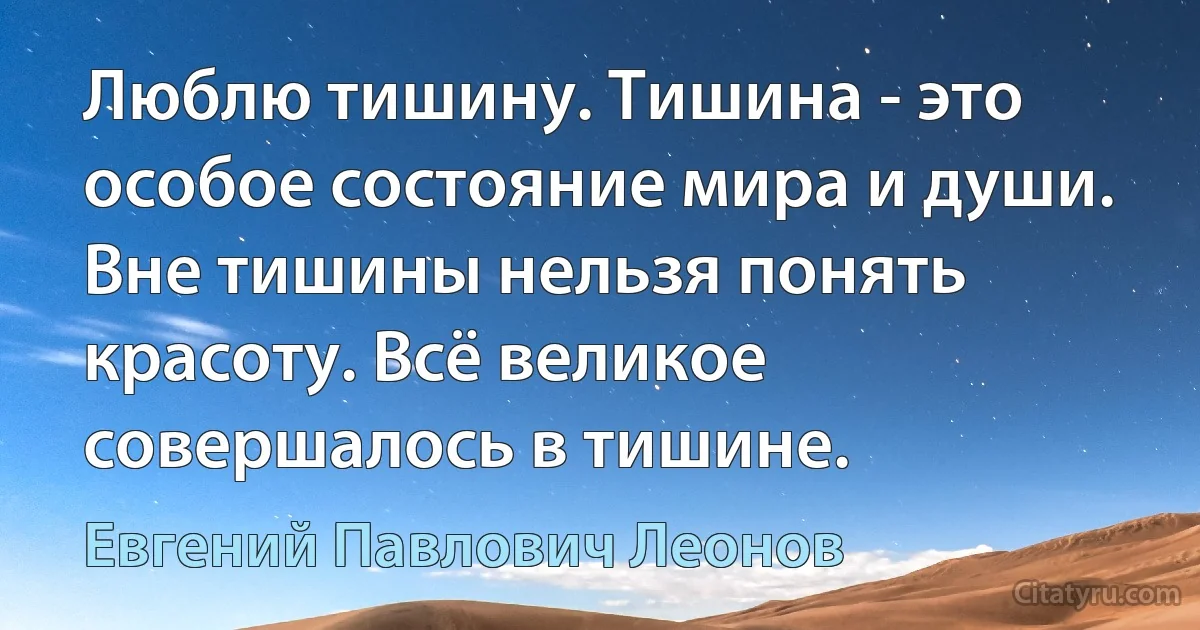 Люблю тишину. Тишина - это особое состояние мира и души. Вне тишины нельзя понять красоту. Всё великое совершалось в тишине. (Евгений Павлович Леонов)