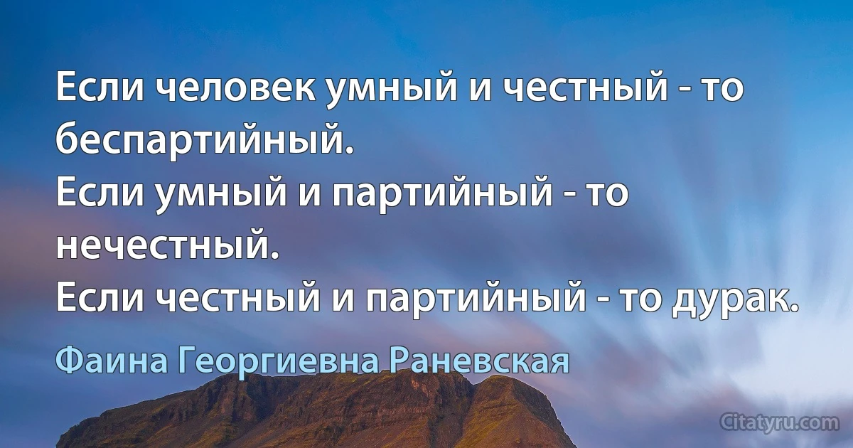 Если человек умный и честный - то беспартийный.
Если умный и партийный - то нечестный.
Если честный и партийный - то дурак. (Фаина Георгиевна Раневская)