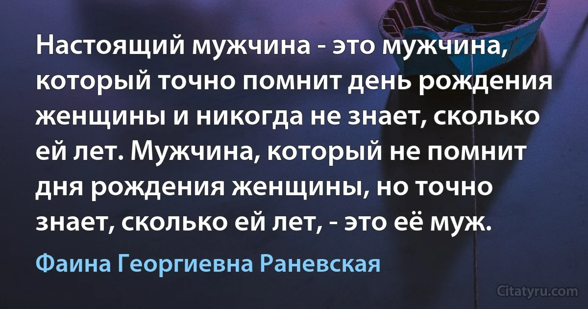 Настоящий мужчина - это мужчина, который точно помнит день рождения женщины и никогда не знает, сколько ей лет. Мужчина, который не помнит дня рождения женщины, но точно знает, сколько ей лет, - это её муж. (Фаина Георгиевна Раневская)