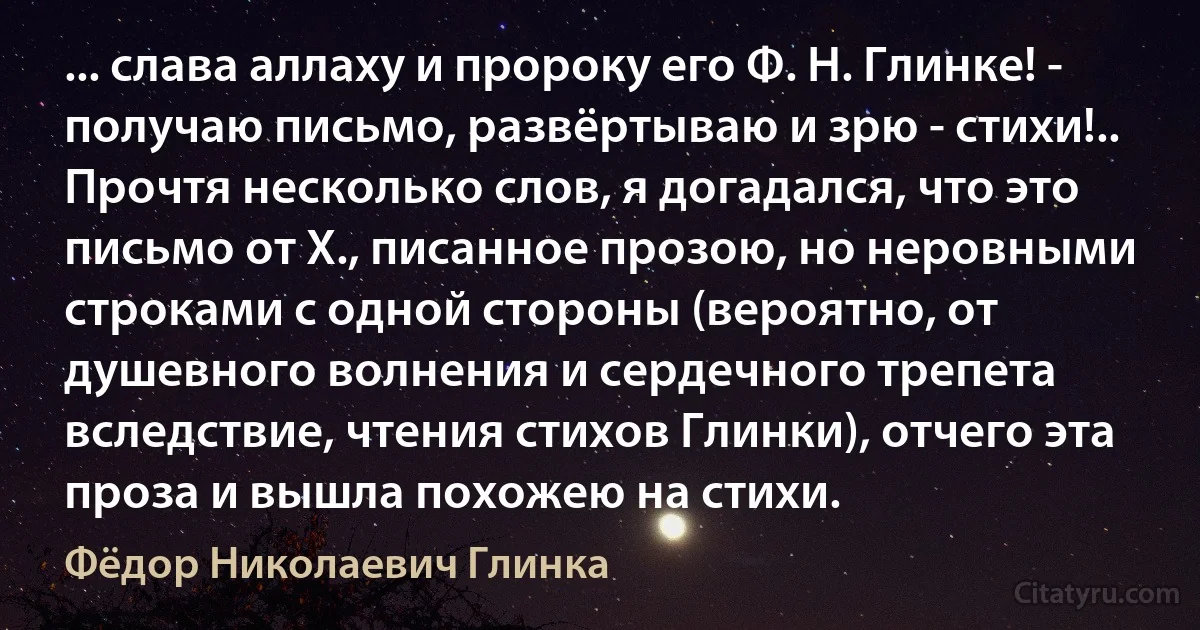 ... слава аллаху и пророку его Ф. Н. Глинке! - получаю письмо, развёртываю и зрю - стихи!.. Прочтя несколько слов, я догадался, что это письмо от Х., писанное прозою, но неровными строками с одной стороны (вероятно, от душевного волнения и сердечного трепета вследствие, чтения стихов Глинки), отчего эта проза и вышла похожею на стихи. (Фёдор Николаевич Глинка)