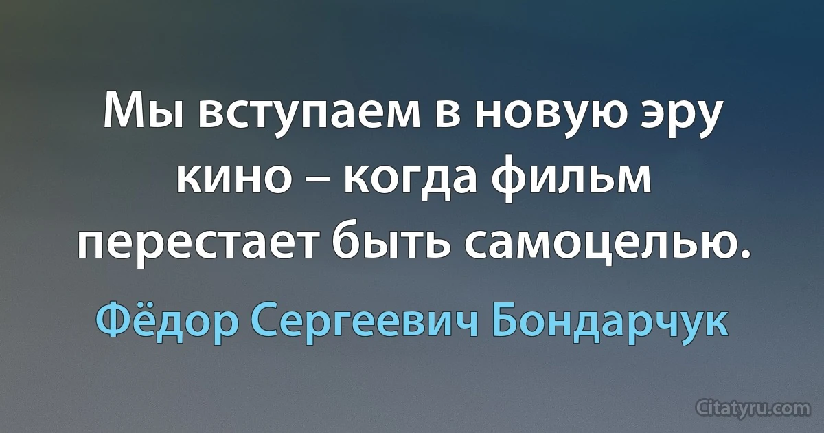 Мы вступаем в новую эру кино – когда фильм перестает быть самоцелью. (Фёдор Сергеевич Бондарчук)