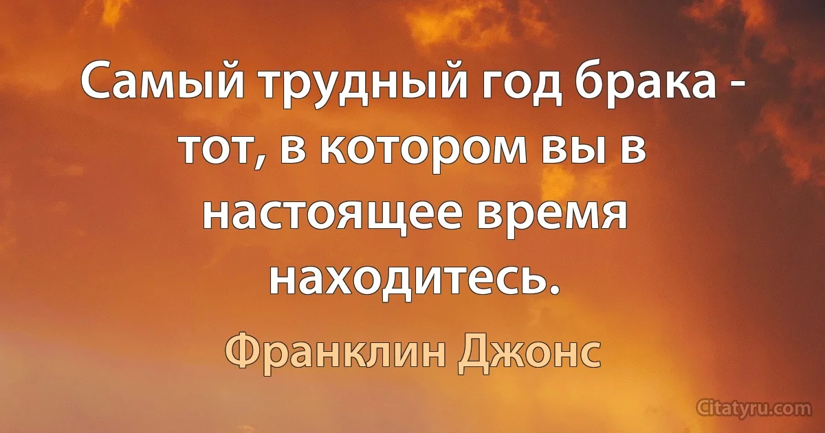 Самый трудный год брака - тот, в котором вы в настоящее время находитесь. (Франклин Джонс)