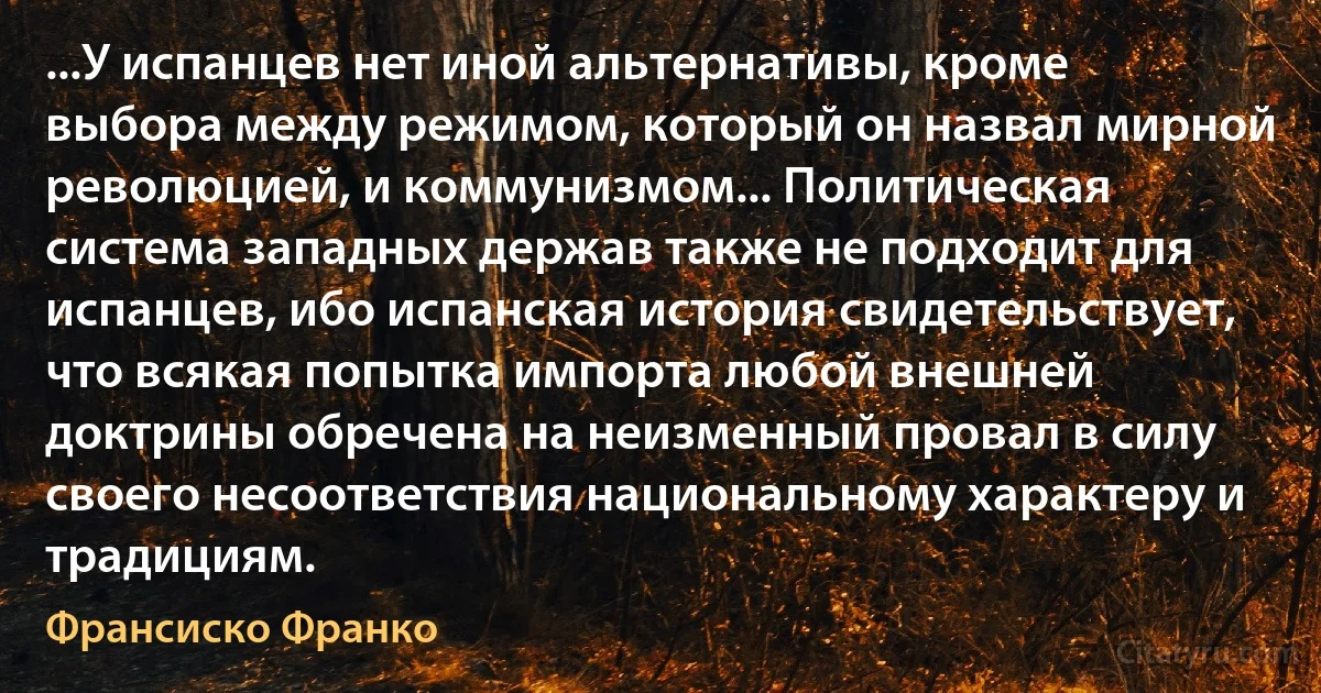 ...У испанцев нет иной альтернативы, кроме выбора между режимом, который он назвал мирной революцией, и коммунизмом... Политическая система западных держав также не подходит для испанцев, ибо испанская история свидетельствует, что всякая попытка импорта любой внешней доктрины обречена на неизменный провал в силу своего несоответствия национальному характеру и традициям. (Франсиско Франко)