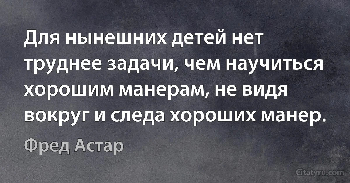 Для нынешних детей нет труднее задачи, чем научиться хорошим манерам, не видя вокруг и следа хороших манер. (Фред Астар)