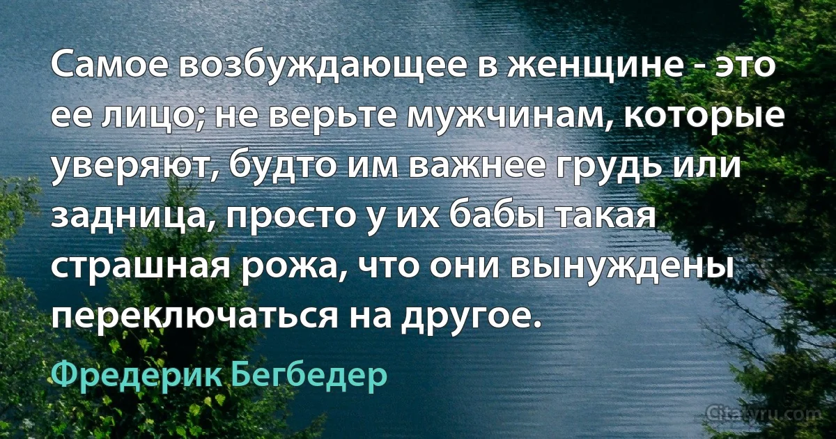 Самое возбуждающее в женщине - это ее лицо; не верьте мужчинам, которые уверяют, будто им важнее грудь или задница, просто у их бабы такая страшная рожа, что они вынуждены переключаться на другое. (Фредерик Бегбедер)