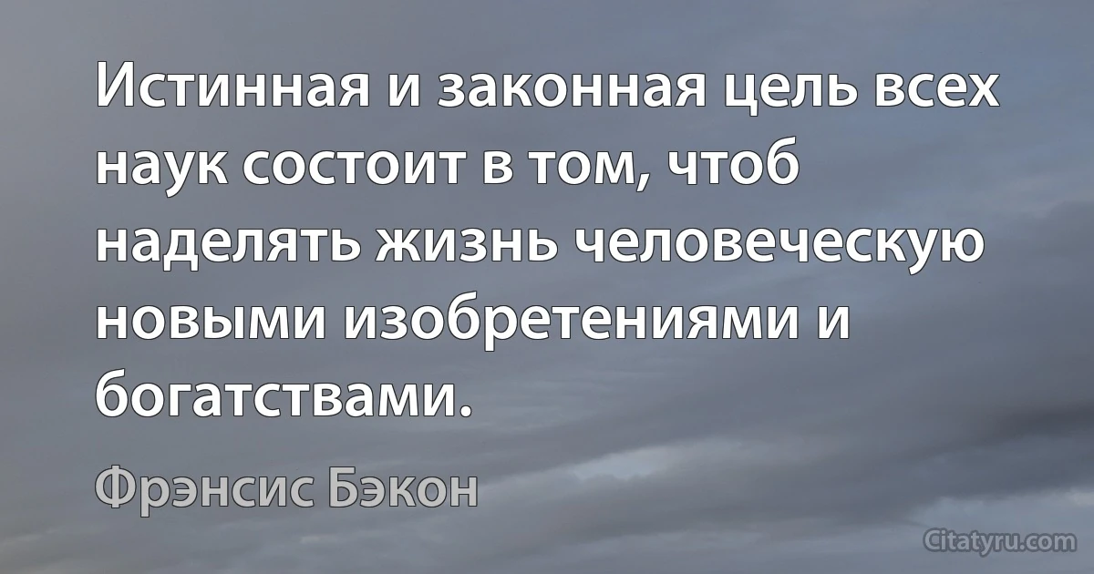 Истинная и законная цель всех наук состоит в том, чтоб наделять жизнь человеческую новыми изобретениями и богатствами. (Фрэнсис Бэкон)