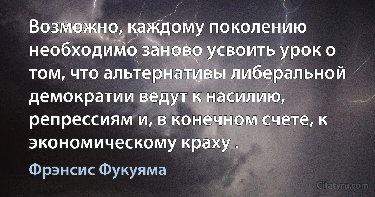 Возможно, каждому поколению необходимо заново усвоить урок о том, что альтернативы либеральной демократии ведут к насилию, репрессиям и, в конечном счете, к экономическому краху . (Фрэнсис Фукуяма)