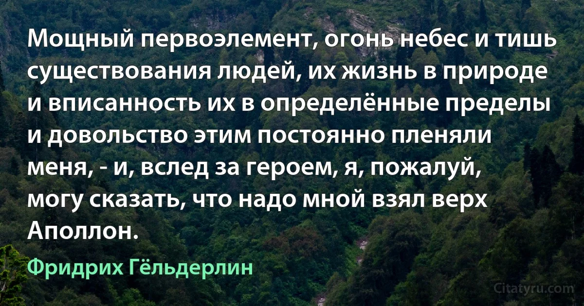 Мощный первоэлемент, огонь небес и тишь существования людей, их жизнь в природе и вписанность их в определённые пределы и довольство этим постоянно пленяли меня, - и, вслед за героем, я, пожалуй, могу сказать, что надо мной взял верх Аполлон. (Фридрих Гёльдерлин)