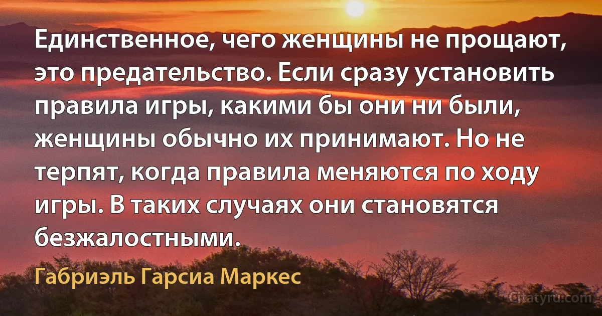 Единственное, чего женщины не прощают, это предательство. Если сразу установить правила игры, какими бы они ни были, женщины обычно их принимают. Но не терпят, когда правила меняются по ходу игры. В таких случаях они становятся безжалостными. (Габриэль Гарсиа Маркес)