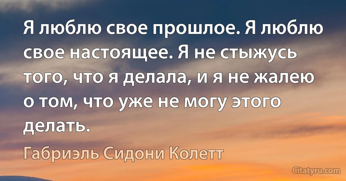 Я люблю свое прошлое. Я люблю свое настоящее. Я не стыжусь того, что я делала, и я не жалею о том, что уже не могу этого делать. (Габриэль Сидони Колетт)