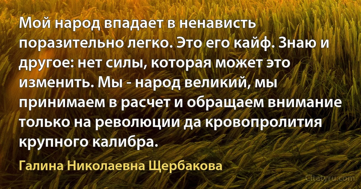 Мой народ впадает в ненависть поразительно легко. Это его кайф. Знаю и другое: нет силы, которая может это изменить. Мы - народ великий, мы принимаем в расчет и обращаем внимание только на революции да кровопролития крупного калибра. (Галина Николаевна Щербакова)