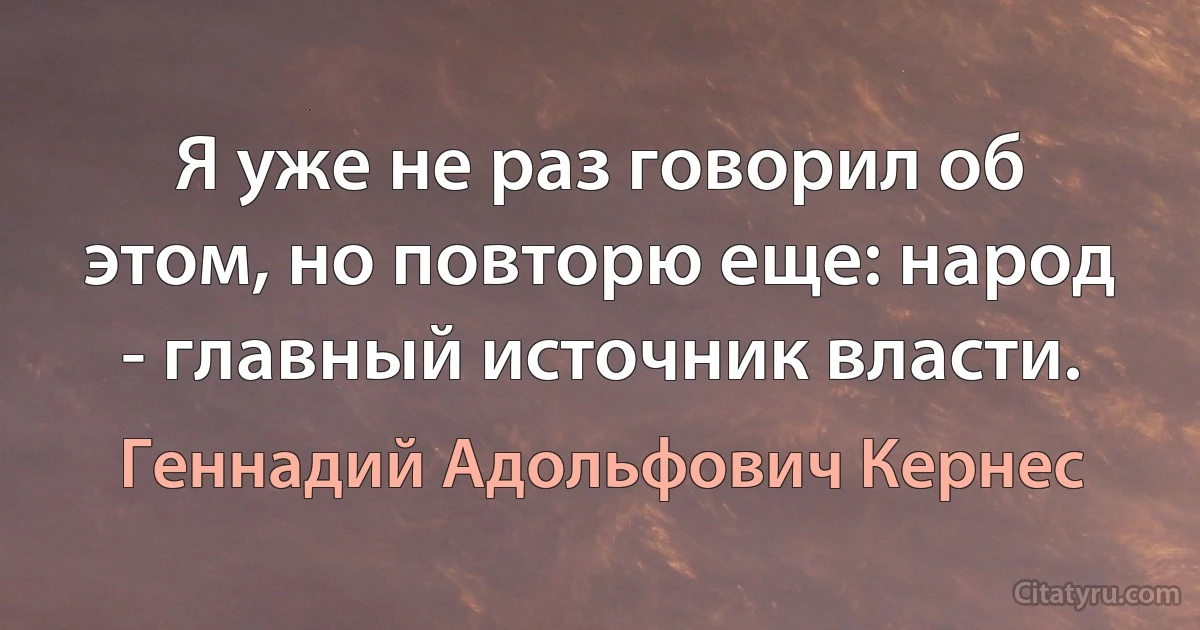 Я уже не раз говорил об этом, но повторю еще: народ - главный источник власти. (Геннадий Адольфович Кернес)