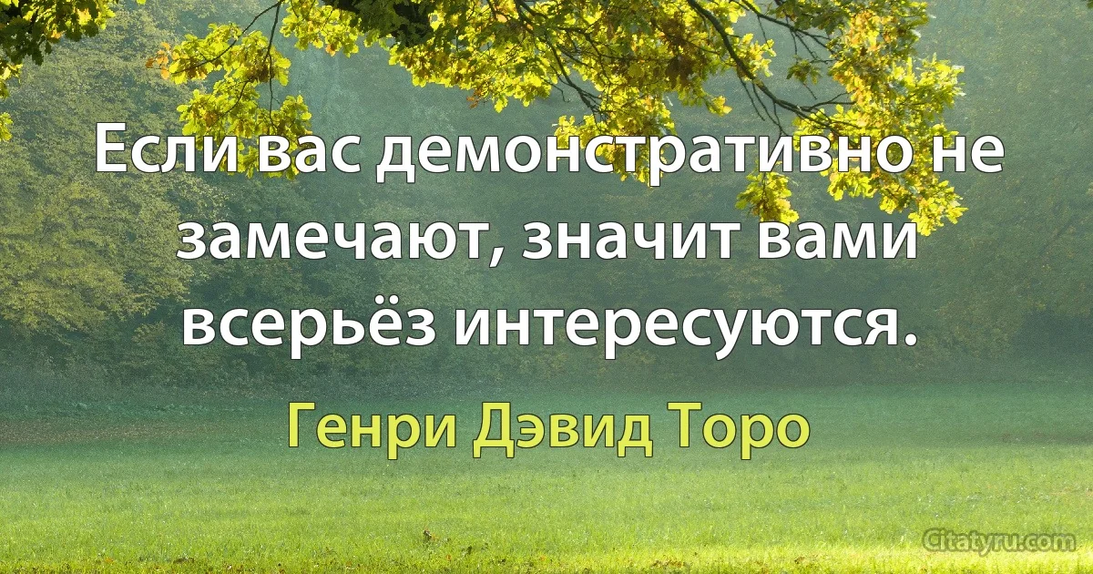 Если вас демонстративно не замечают, значит вами всерьёз интересуются. (Генри Дэвид Торо)