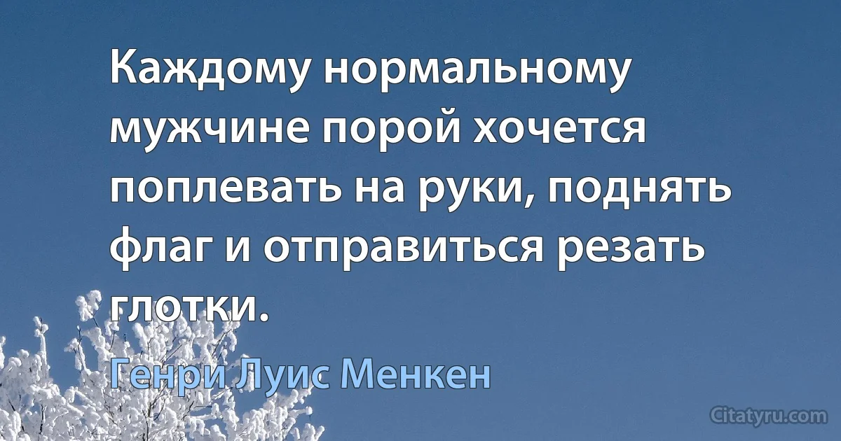 Каждому нормальному мужчине порой хочется поплевать на руки, поднять флаг и отправиться резать глотки. (Генри Луис Менкен)