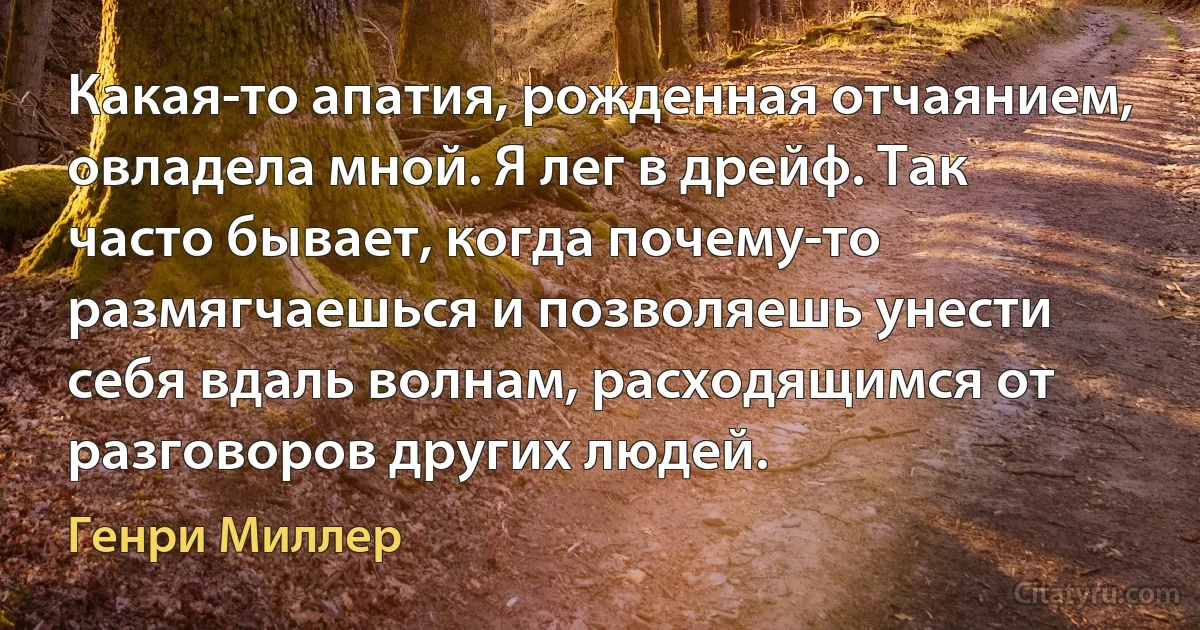 Какая-то апатия, рожденная отчаянием, овладела мной. Я лег в дрейф. Так часто бывает, когда почему-то размягчаешься и позволяешь унести себя вдаль волнам, расходящимся от разговоров других людей. (Генри Миллер)