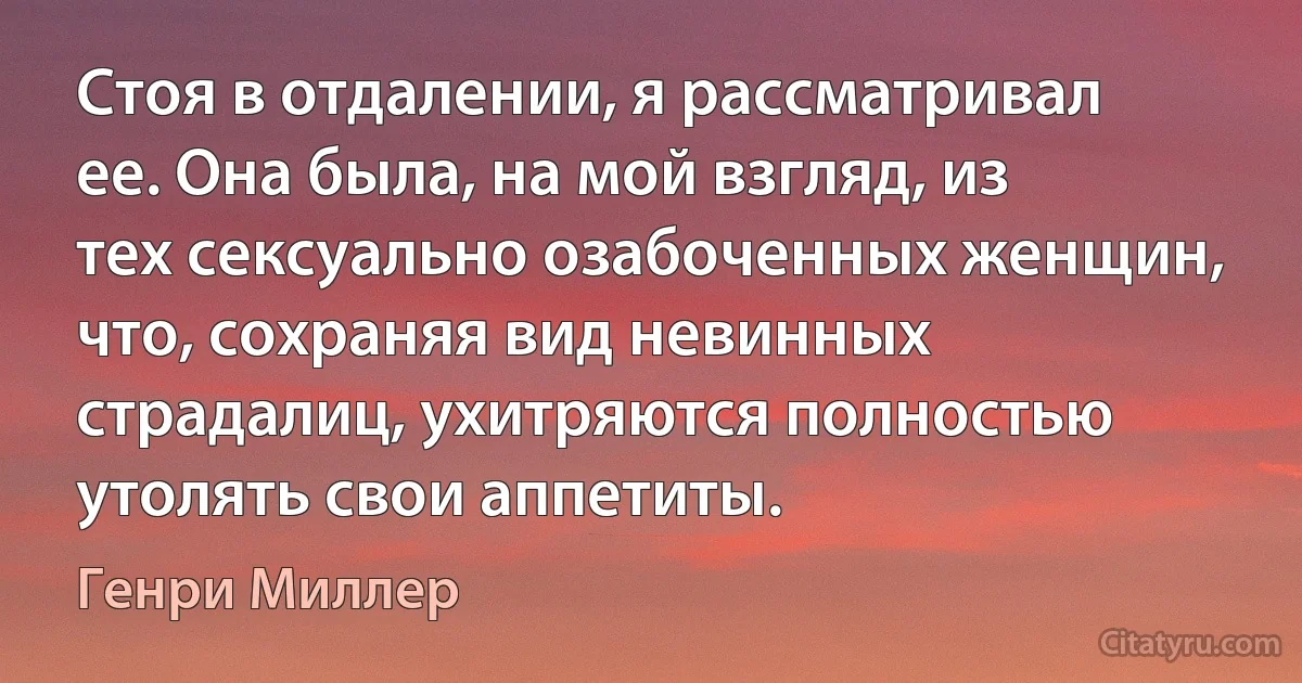 Стоя в отдалении, я рассматривал ее. Она была, на мой взгляд, из тех сексуально озабоченных женщин, что, сохраняя вид невинных страдалиц, ухитряются полностью утолять свои аппетиты. (Генри Миллер)