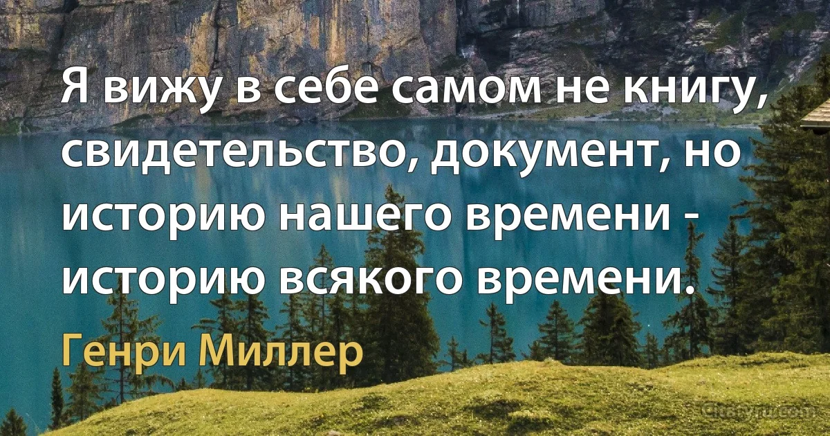 Я вижу в себе самом не книгу, свидетельство, документ, но историю нашего времени - историю всякого времени. (Генри Миллер)