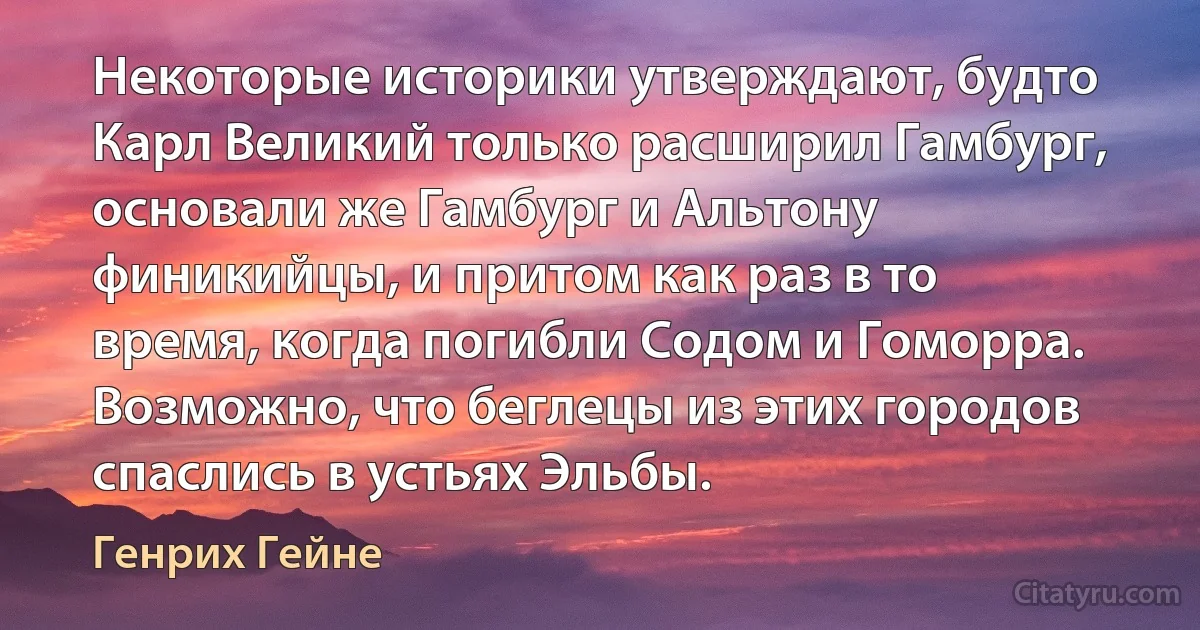 Некоторые историки утверждают, будто Карл Великий только расширил Гамбург, основали же Гамбург и Альтону финикийцы, и притом как раз в то время, когда погибли Содом и Гоморра. Возможно, что беглецы из этих городов спаслись в устьях Эльбы. (Генрих Гейне)