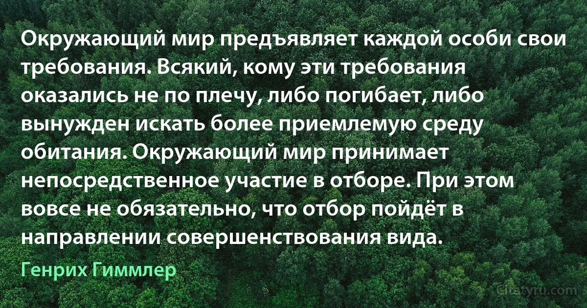 Окружающий мир предъявляет каждой особи свои требования. Всякий, кому эти требования оказались не по плечу, либо погибает, либо вынужден искать более приемлемую среду обитания. Окружающий мир принимает непосредственное участие в отборе. При этом вовсе не обязательно, что отбор пойдёт в направлении совершенствования вида. (Генрих Гиммлер)