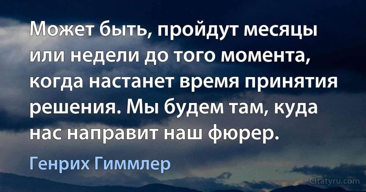 Может быть, пройдут месяцы или недели до того момента, когда настанет время принятия решения. Мы будем там, куда нас направит наш фюрер. (Генрих Гиммлер)