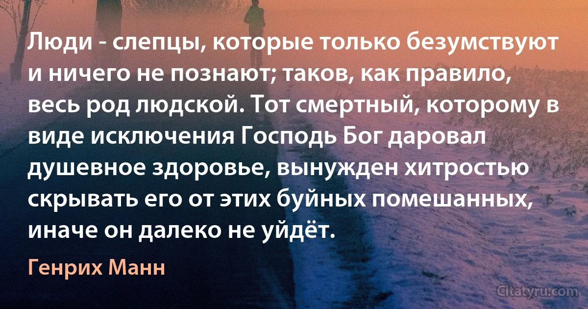 Люди - слепцы, которые только безумствуют и ничего не познают; таков, как правило, весь род людской. Тот смертный, которому в виде исключения Господь Бог даровал душевное здоровье, вынужден хитростью скрывать его от этих буйных помешанных, иначе он далеко не уйдёт. (Генрих Манн)