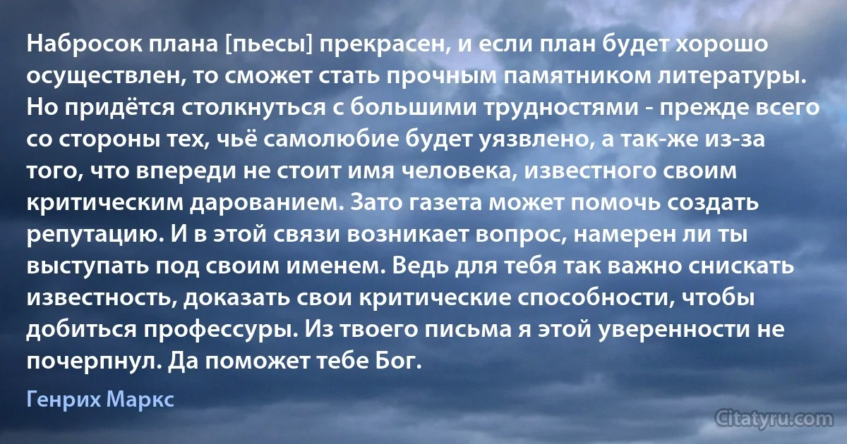 Набросок плана [пьесы] прекрасен, и если план будет хорошо осуществлен, то сможет стать прочным памятником литературы. Но придётся столкнуться с большими трудностями - прежде всего со стороны тех, чьё самолюбие будет уязвлено, а так-же из-за того, что впереди не стоит имя человека, известного своим критическим дарованием. Зато газета может помочь создать репутацию. И в этой связи возникает вопрос, намерен ли ты выступать под своим именем. Ведь для тебя так важно снискать известность, доказать свои критические способности, чтобы добиться профессуры. Из твоего письма я этой уверенности не почерпнул. Да поможет тебе Бог. (Генрих Маркс)