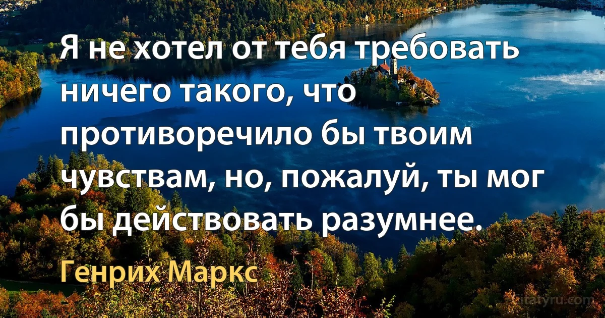 Я не хотел от тебя требовать ничего такого, что противоречило бы твоим чувствам, но, пожалуй, ты мог бы действовать разумнее. (Генрих Маркс)