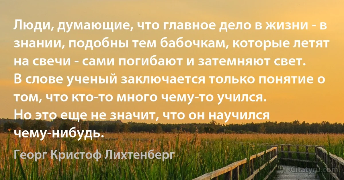 Люди, думающие, что главное дело в жизни - в знании, подобны тем бабочкам, которые летят на свечи - сами погибают и затемняют свет.
В слове ученый заключается только понятие о том, что кто-то много чему-то учился.
Но это еще не значит, что он научился чему-нибудь. (Георг Кристоф Лихтенберг)