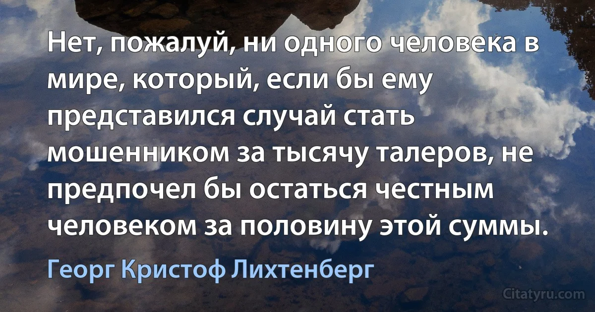 Нет, пожалуй, ни одного человека в мире, который, если бы ему представился случай стать мошенником за тысячу талеров, не предпочел бы остаться честным человеком за половину этой суммы. (Георг Кристоф Лихтенберг)